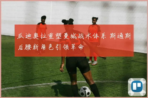 瓜迪奥拉重塑曼城战术体系 斯通斯后腰新角色引领革命