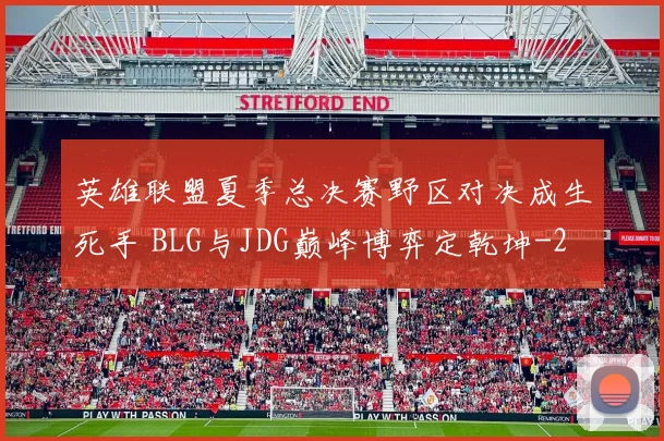 英雄联盟夏季总决赛野区对决成生死手 BLG与JDG巅峰博弈定乾坤