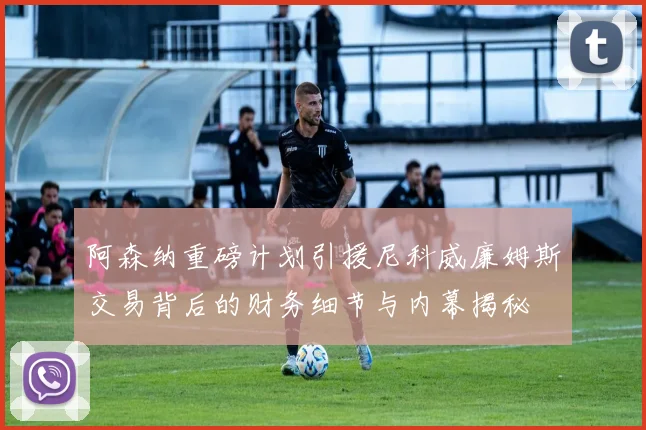阿森纳重磅计划引援尼科威廉姆斯交易背后的财务细节与内幕揭秘