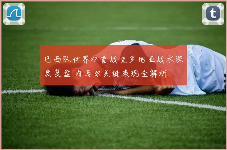 巴西队世界杯首战克罗地亚战术深度复盘 内马尔关键表现全解析