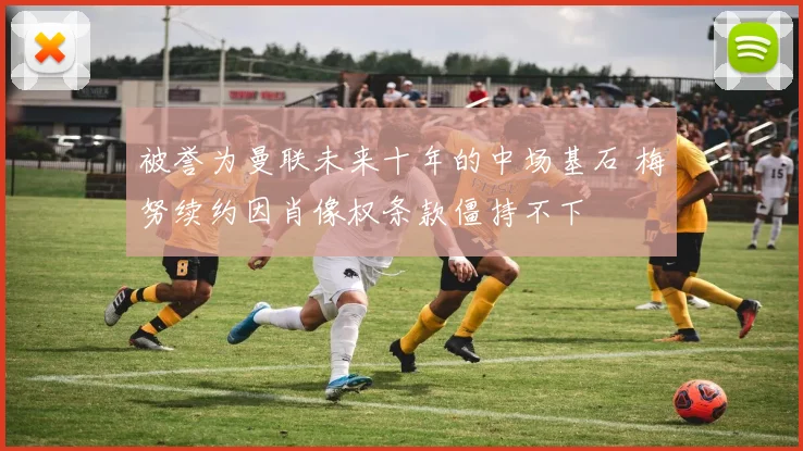 被誉为曼联未来十年的中场基石 梅努续约因肖像权条款僵持不下