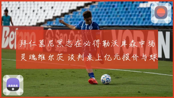 拜仁慕尼黑志在必得勒沃库森中场灵魂维尔茨 谈判桌上亿元报价与球员忠诚度激烈角力未来何去何从