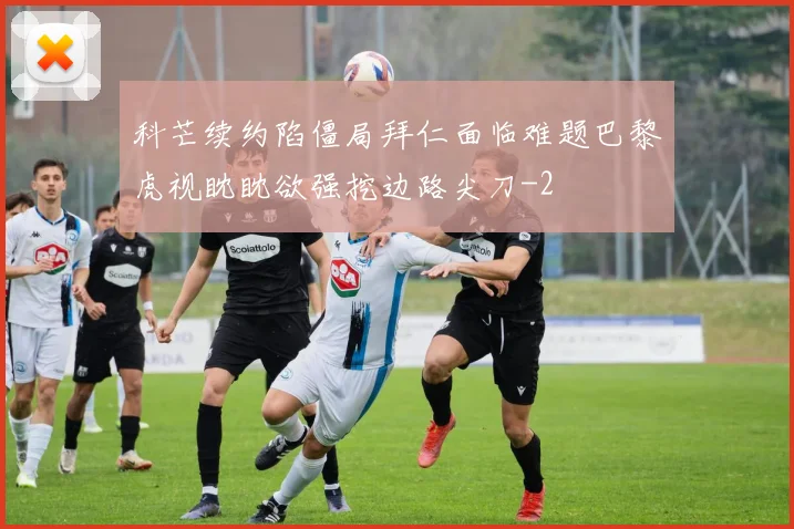 科芒续约陷僵局拜仁面临难题巴黎虎视眈眈欲强挖边路尖刀