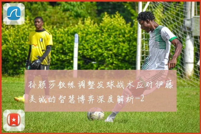 孙颖莎教练调整发球战术应对伊藤美诚的智慧博弈深度解析
