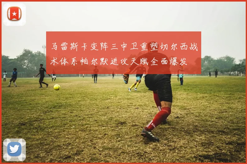 马雷斯卡变阵三中卫重塑切尔西战术体系帕尔默进攻天赋全面爆发
