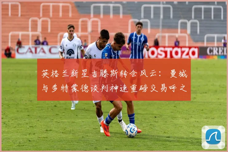 英格兰新星吉滕斯转会风云：曼城与多特蒙德谈判神速重磅交易呼之欲出