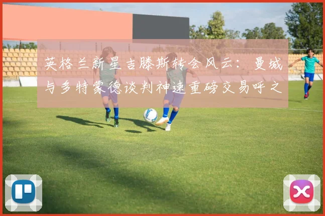 英格兰新星吉滕斯转会风云：曼城与多特蒙德谈判神速重磅交易呼之欲出