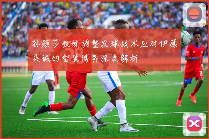 孙颖莎教练调整发球战术应对伊藤美诚的智慧博弈深度解析