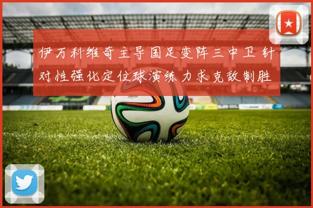 伊万科维奇主导国足变阵三中卫 针对性强化定位球演练力求克敌制胜