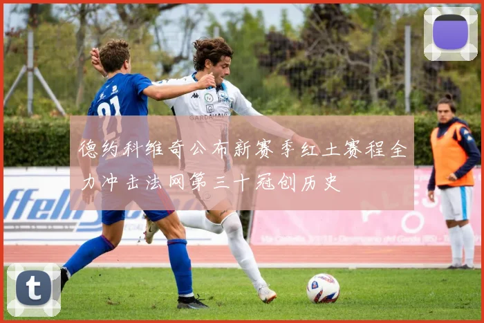 德约科维奇公布新赛季红土赛程全力冲击法网第三十冠创历史