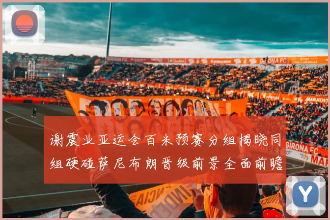 谢震业亚运会百米预赛分组揭晓同组硬碰萨尼布朗晋级前景全面前瞻