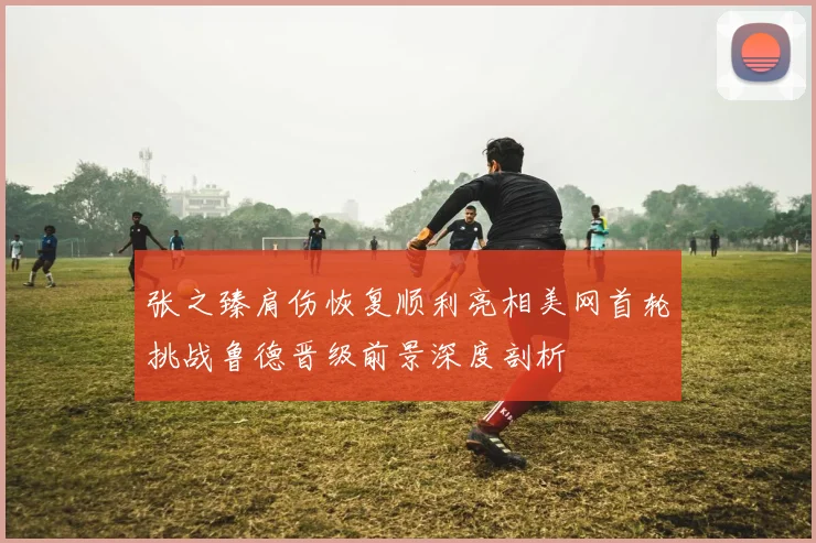 张之臻肩伤恢复顺利亮相美网首轮挑战鲁德晋级前景深度剖析