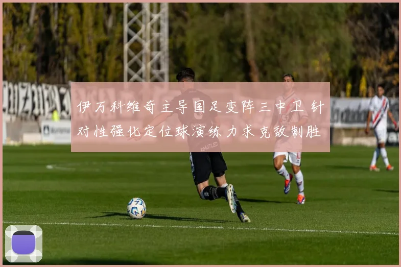 伊万科维奇主导国足变阵三中卫 针对性强化定位球演练力求克敌制胜