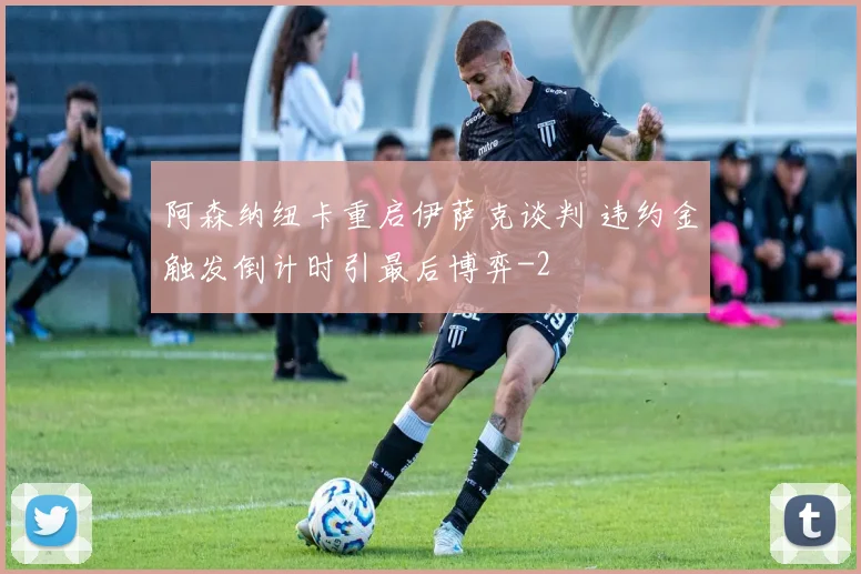 阿森纳纽卡重启伊萨克谈判 违约金触发倒计时引最后博弈