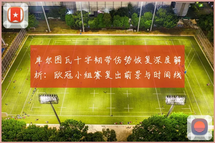 库尔图瓦十字韧带伤势恢复深度解析：欧冠小组赛复出前景与时间线全览