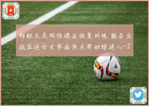 郑钦文美网伤退后恢复训练 能否出战亚运会女单成焦点牵动球迷心