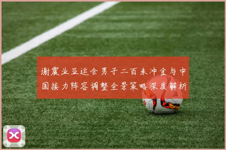谢震业亚运会男子二百米冲金与中国接力阵容调整全景策略深度解析