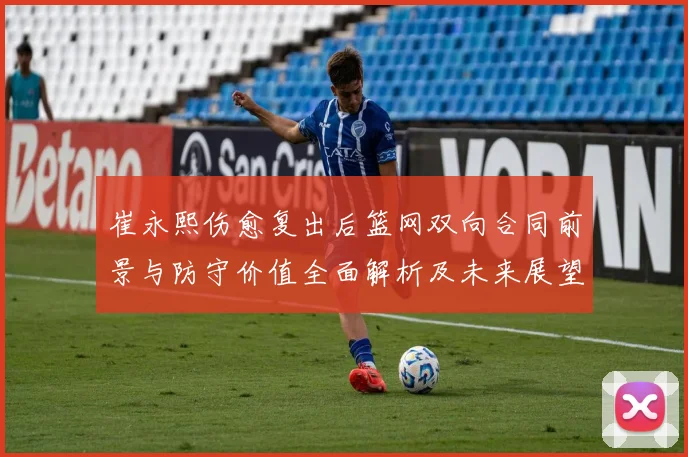 崔永熙伤愈复出后篮网双向合同前景与防守价值全面解析及未来展望