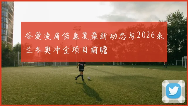 谷爱凌肩伤康复最新动态与2026米兰冬奥冲金项目前瞻