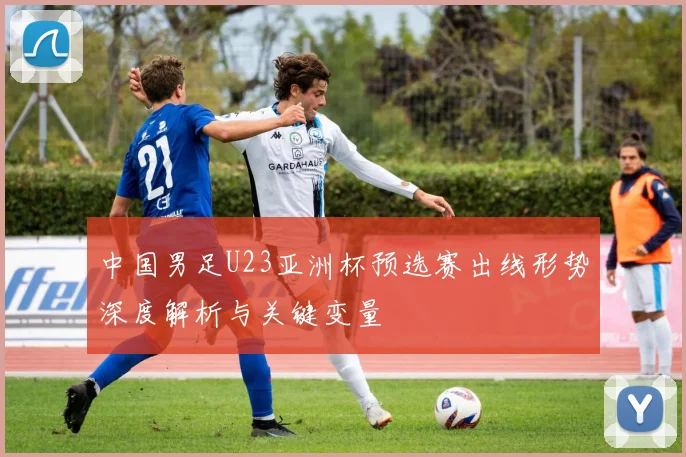 中国男足U23亚洲杯预选赛出线形势深度解析与关键变量