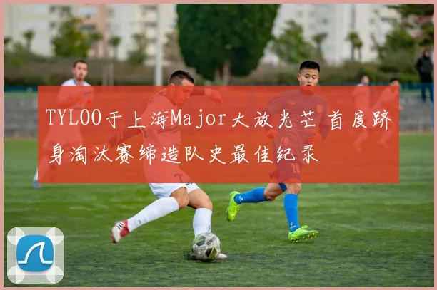TYLOO于上海Major大放光芒 首度跻身淘汰赛缔造队史最佳纪录