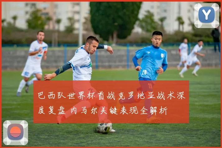 巴西队世界杯首战克罗地亚战术深度复盘 内马尔关键表现全解析