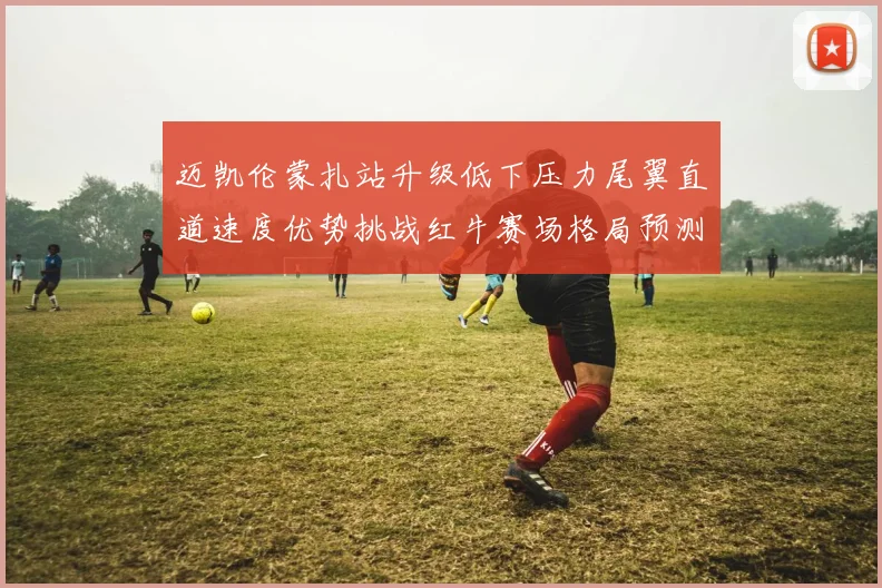 迈凯伦蒙扎站升级低下压力尾翼直道速度优势挑战红牛赛场格局预测