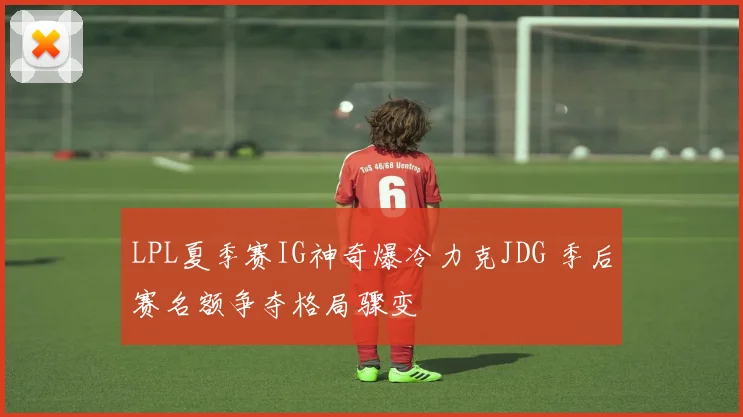 LPL夏季赛IG神奇爆冷力克JDG 季后赛名额争夺格局骤变
