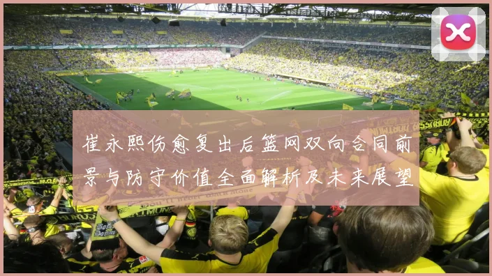 崔永熙伤愈复出后篮网双向合同前景与防守价值全面解析及未来展望