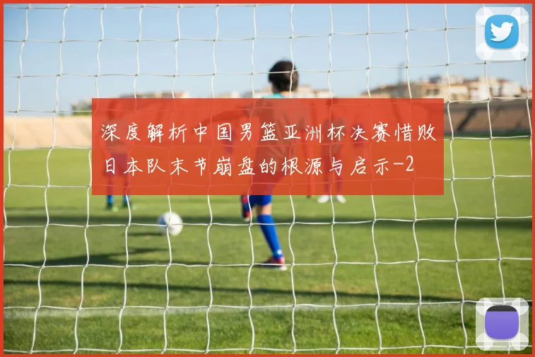 深度解析中国男篮亚洲杯决赛惜败日本队末节崩盘的根源与启示