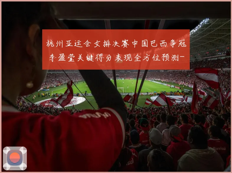 杭州亚运会女排决赛中国巴西争冠 李盈莹关键得分表现全方位预测