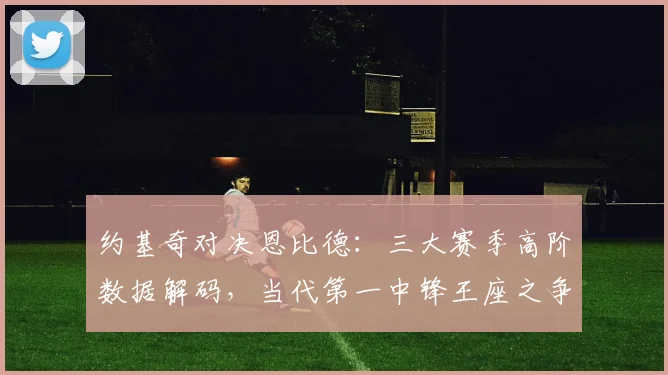 约基奇对决恩比德：三大赛季高阶数据解码，当代第一中锋王座之争