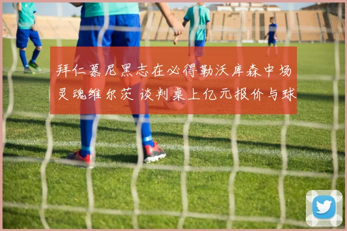 拜仁慕尼黑志在必得勒沃库森中场灵魂维尔茨 谈判桌上亿元报价与球员忠诚度激烈角力未来何去何从