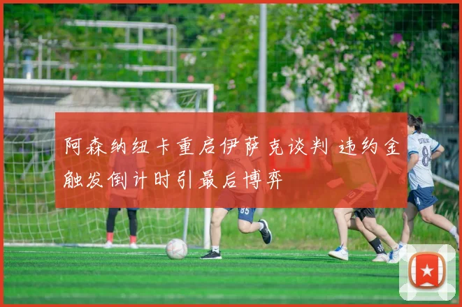 阿森纳纽卡重启伊萨克谈判 违约金触发倒计时引最后博弈