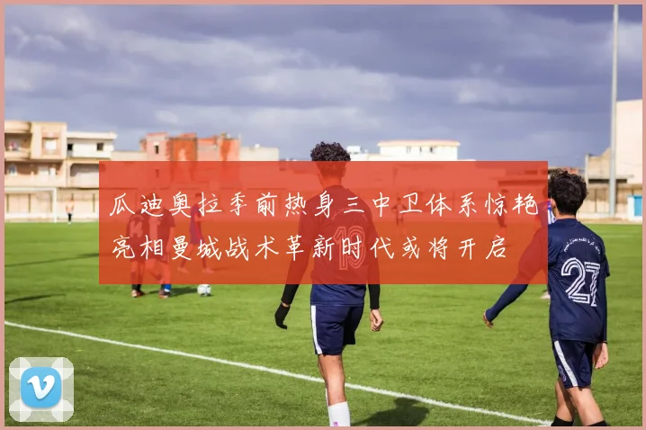 瓜迪奥拉季前热身三中卫体系惊艳亮相曼城战术革新时代或将开启