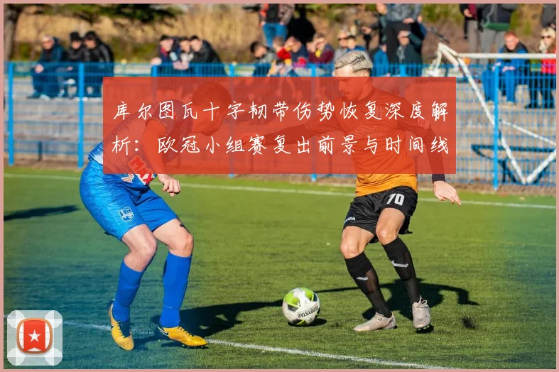 库尔图瓦十字韧带伤势恢复深度解析:欧冠小组赛复出前景与时间线全览