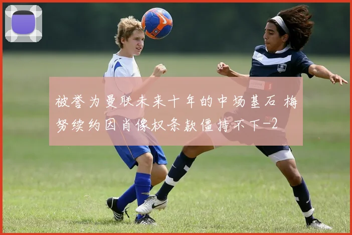 被誉为曼联未来十年的中场基石 梅努续约因肖像权条款僵持不下